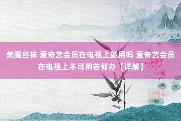 美腿丝袜 爱奇艺会员在电视上能用吗 爱奇艺会员在电视上不可用若何办【详解】