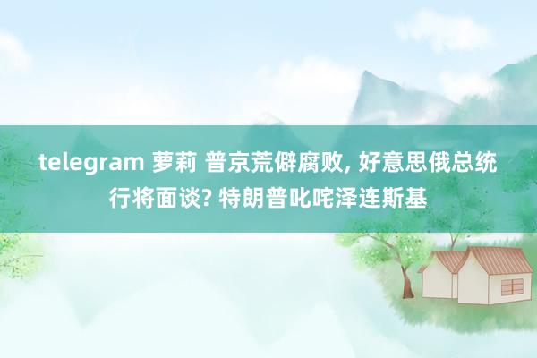 telegram 萝莉 普京荒僻腐败, 好意思俄总统行将面谈? 特朗普叱咤泽连斯基