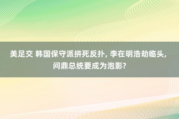 美足交 韩国保守派拼死反扑, 李在明浩劫临头, 问鼎总统要成为泡影?