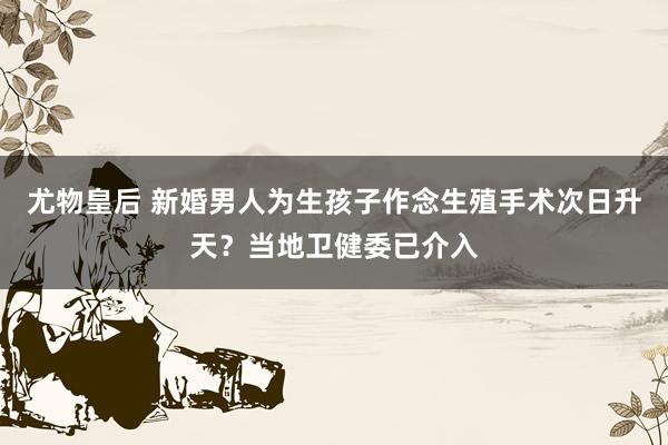 尤物皇后 新婚男人为生孩子作念生殖手术次日升天？当地卫健委已介入