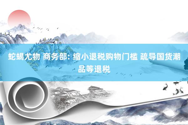 蛇蝎尤物 商务部: 缩小退税购物门槛 疏导国货潮品等退税